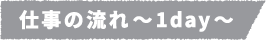 仕事の流れ~1day~